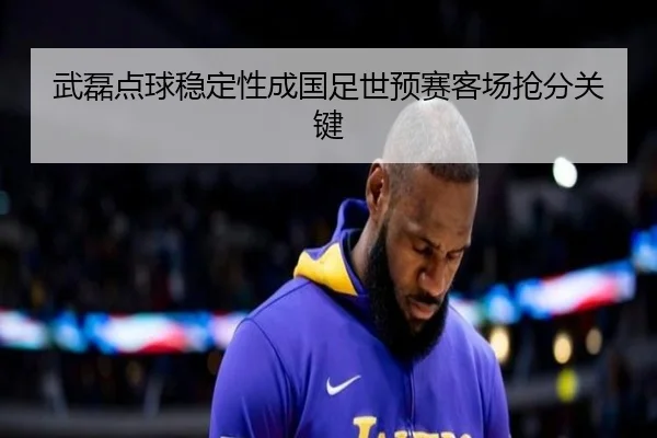武磊点球稳定性成国足世预赛客场抢分关键