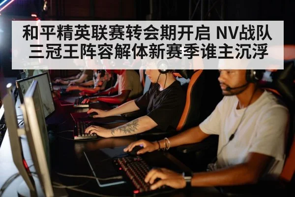 和平精英联赛转会期开启 NV战队三冠王阵容解体新赛季谁主沉浮