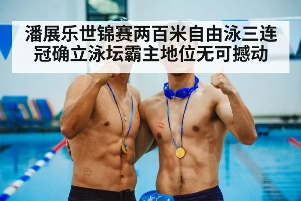 潘展乐世锦赛两百米自由泳三连冠确立泳坛霸主地位无可撼动